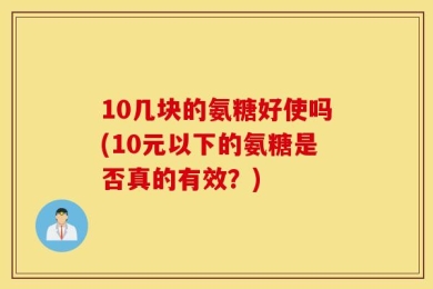 10几块的氨糖好使吗(10元以下的氨糖是否真的有效？)