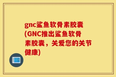 gnc鲨鱼软骨素胶囊(GNC推出鲨鱼软骨素胶囊，关爱您的关节健康)