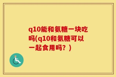 q10能和氨糖一块吃吗(q10和氨糖可以一起食用吗？)