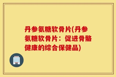 丹参氨糖软骨片(丹参氨糖软骨片：促进骨骼健康的综合保健品)