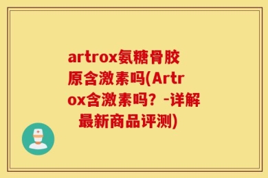 artrox氨糖骨胶原含激素吗(Artrox含激素吗？-详解  最新商品评测)