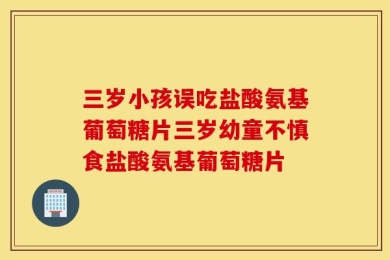三岁小孩误吃盐酸氨基葡萄糖片三岁幼童不慎食盐酸氨基葡萄糖片