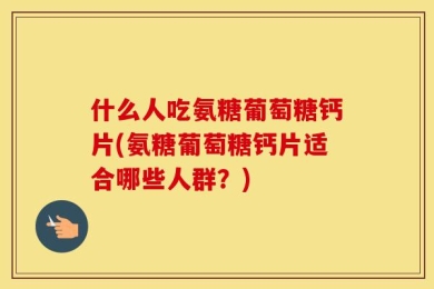 什么人吃氨糖葡萄糖钙片(氨糖葡萄糖钙片适合哪些人群？)