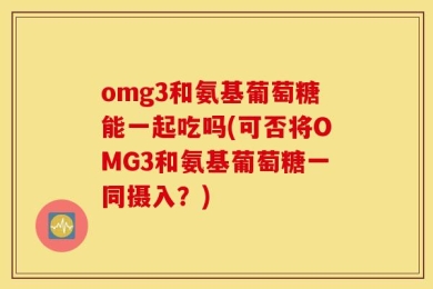 omg3和氨基葡萄糖能一起吃吗(可否将OMG3和氨基葡萄糖一同摄入？)