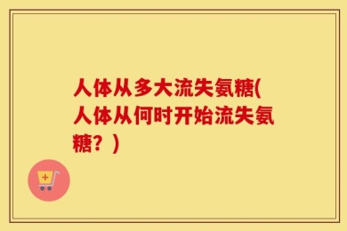 人体从多大流失氨糖(人体从何时开始流失氨糖？)