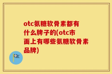 otc氨糖软骨素都有什么牌子的(otc市面上有哪些氨糖软骨素品牌)