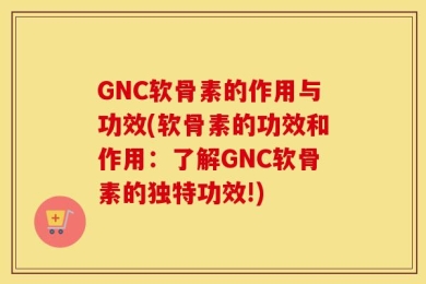 GNC软骨素的作用与功效(软骨素的功效和作用：了解GNC软骨素的独特功效!)