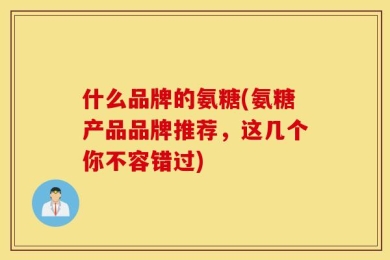 什么品牌的氨糖(氨糖产品品牌推荐，这几个你不容错过)