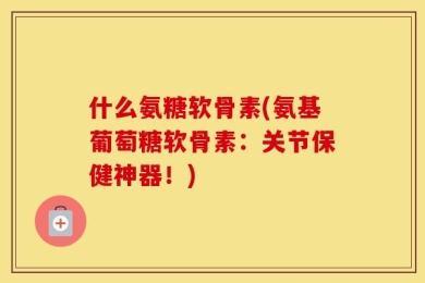 什么氨糖软骨素(氨基葡萄糖软骨素：关节保健神器！)