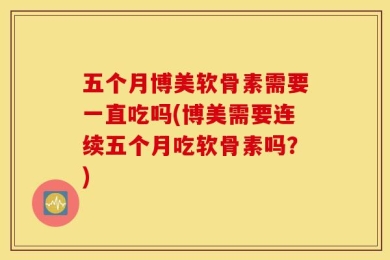 五个月博美软骨素需要一直吃吗(博美需要连续五个月吃软骨素吗？)