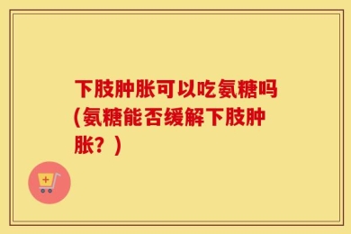 下肢肿胀可以吃氨糖吗(氨糖能否缓解下肢肿胀？)