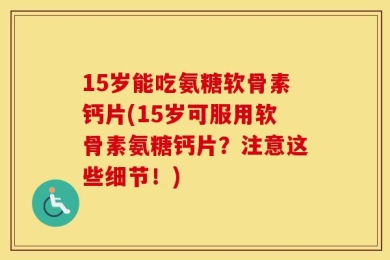 15岁能吃氨糖软骨素钙片(15岁可服用软骨素氨糖钙片？注意这些细节！)