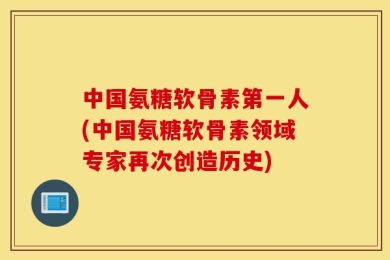 中国氨糖软骨素第一人(中国氨糖软骨素领域专家再次创造历史)
