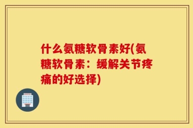 什么氨糖软骨素好(氨糖软骨素：缓解关节疼痛的好选择)