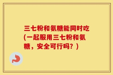 三七粉和氨糖能同时吃(一起服用三七粉和氨糖，安全可行吗？)