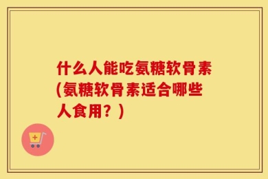什么人能吃氨糖软骨素(氨糖软骨素适合哪些人食用？)
