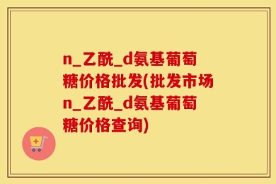 n_乙酰_d氨基葡萄糖价格批发(批发市场n_乙酰_d氨基葡萄糖价格查询)