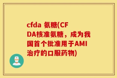 cfda 氨糖(CFDA核准氨糖，成为我国首个批准用于AMI治疗的口服药物)