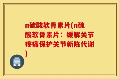 n硫酸软骨素片(n硫酸软骨素片：缓解关节疼痛保护关节新陈代谢)