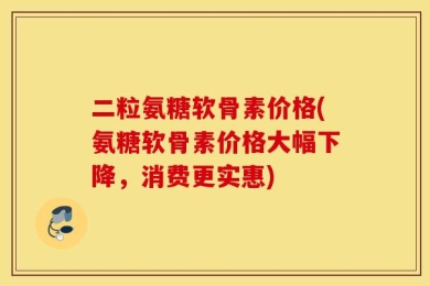二粒氨糖软骨素价格(氨糖软骨素价格大幅下降，消费更实惠)