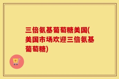 三倍氨基葡萄糖美国(美国市场欢迎三倍氨基葡萄糖)