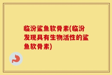 临汾鲨鱼软骨素(临汾发现具有生物活性的鲨鱼软骨素)