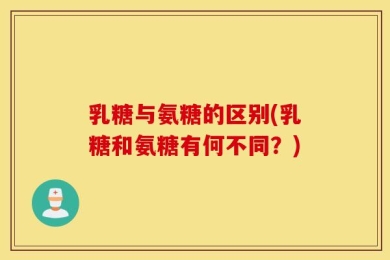乳糖与氨糖的区别(乳糖和氨糖有何不同？)