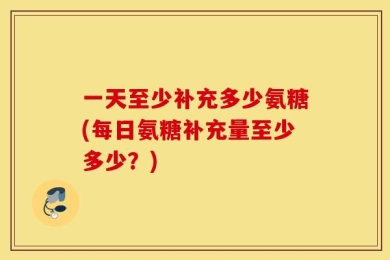 一天至少补充多少氨糖(每日氨糖补充量至少多少？)