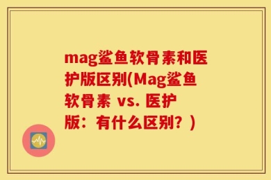 mag鲨鱼软骨素和医护版区别(Mag鲨鱼软骨素 vs. 医护版：有什么区别？)