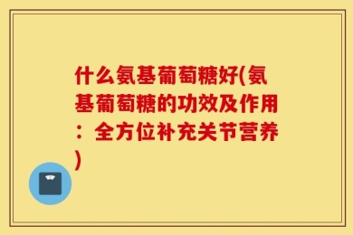 什么氨基葡萄糖好(氨基葡萄糖的功效及作用：全方位补充关节营养)