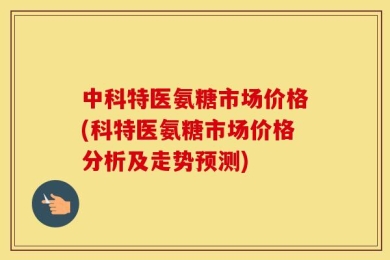 中科特医氨糖市场价格(科特医氨糖市场价格分析及走势预测)