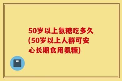 50岁以上氨糖吃多久(50岁以上人群可安心长期食用氨糖)