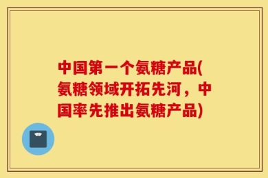 中国第一个氨糖产品(氨糖领域开拓先河，中国率先推出氨糖产品)