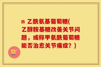 n 乙酰氨基葡萄糖(乙醇胺基糖改善关节问题，或称甲氨酰葡萄糖能否治愈关节痛症？)