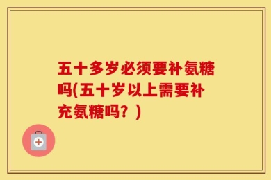 五十多岁必须要补氨糖吗(五十岁以上需要补充氨糖吗？)