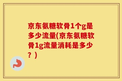 京东氨糖软骨1个g是多少流量(京东氨糖软骨1g流量消耗是多少？)