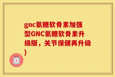 gnc氨糖软骨素加强型GNC氨糖软骨素升级版，关节保健再升级)