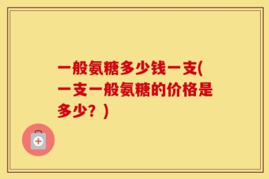 一般氨糖多少钱一支(一支一般氨糖的价格是多少？)