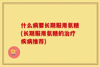 什么病要长期服用氨糖(长期服用氨糖的治疗疾病推荐)