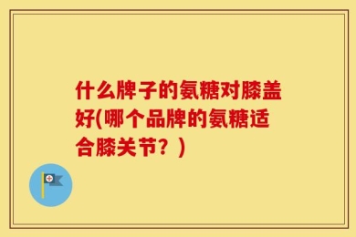 什么牌子的氨糖对膝盖好(哪个品牌的氨糖适合膝关节？)