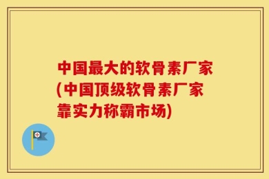 中国最大的软骨素厂家(中国顶级软骨素厂家靠实力称霸市场)