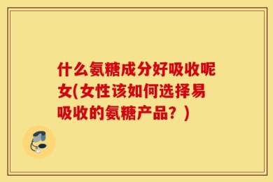 什么氨糖成分好吸收呢女(女性该如何选择易吸收的氨糖产品？)