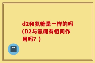 d2和氨糖是一样的吗(D2与氨糖有相同作用吗？)