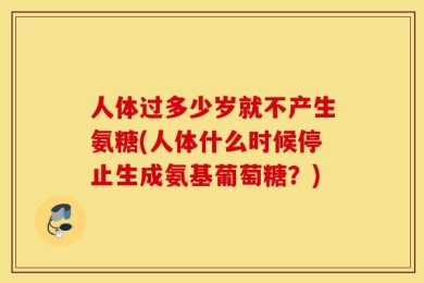人体过多少岁就不产生氨糖(人体什么时候停止生成氨基葡萄糖？)