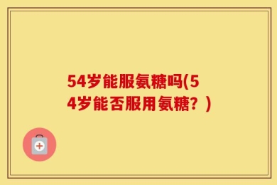 54岁能服氨糖吗(54岁能否服用氨糖？)