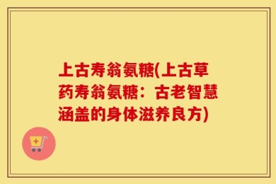 上古寿翁氨糖(上古草药寿翁氨糖：古老智慧涵盖的身体滋养良方)