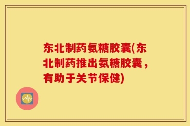 东北制药氨糖胶囊(东北制药推出氨糖胶囊，有助于关节保健)