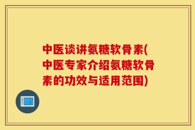 中医谈讲氨糖软骨素(中医专家介绍氨糖软骨素的功效与适用范围)