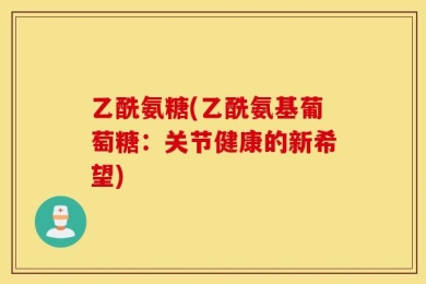 乙酰氨糖(乙酰氨基葡萄糖：关节健康的新希望)