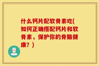 什么钙片配软骨素吃(如何正确搭配钙片和软骨素，保护你的骨骼健康？)